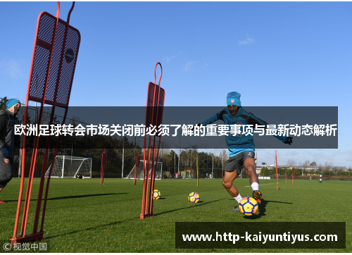 欧洲足球转会市场关闭前必须了解的重要事项与最新动态解析