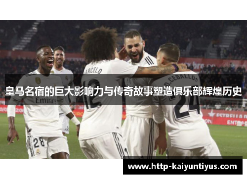皇马名宿的巨大影响力与传奇故事塑造俱乐部辉煌历史