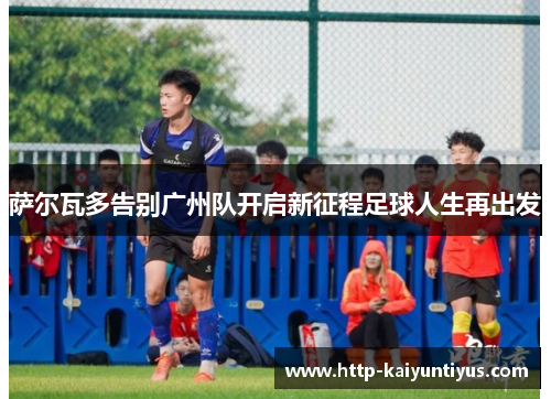 萨尔瓦多告别广州队开启新征程足球人生再出发