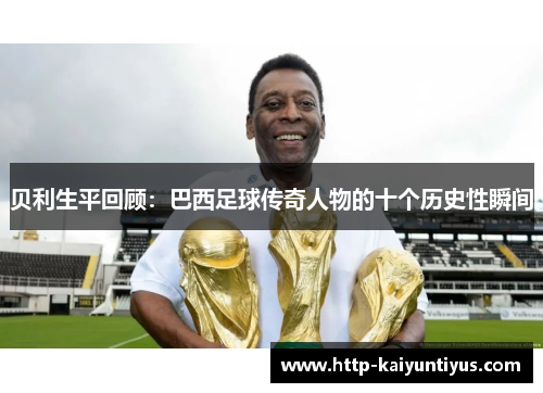贝利生平回顾：巴西足球传奇人物的十个历史性瞬间