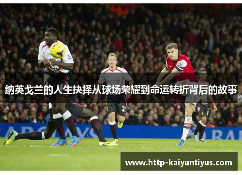纳英戈兰的人生抉择从球场荣耀到命运转折背后的故事 纳英戈兰的人生抉择从球场荣耀到命运转折背后的故事