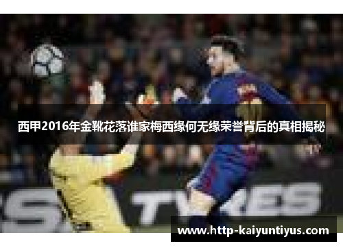 西甲2016年金靴花落谁家梅西缘何无缘荣誉背后的真相揭秘 西甲2016年金靴花落谁家梅西缘何无缘荣誉背后的真相揭秘