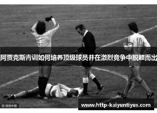 阿贾克斯青训如何培养顶级球员并在激烈竞争中脱颖而出 阿贾克斯青训如何培养顶级球员并在激烈竞争中脱颖而出