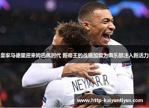 皇家马德里迎来姆巴佩时代 新帝王的战略加盟为俱乐部注入新活力 皇家马德里迎来姆巴佩时代 新帝王的战略加盟为俱乐部注入新活力