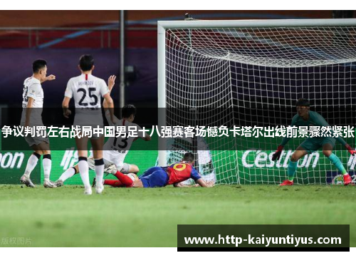 争议判罚左右战局中国男足十八强赛客场憾负卡塔尔出线前景骤然紧张