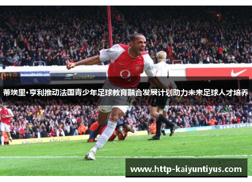 蒂埃里·亨利推动法国青少年足球教育融合发展计划助力未来足球人才培养