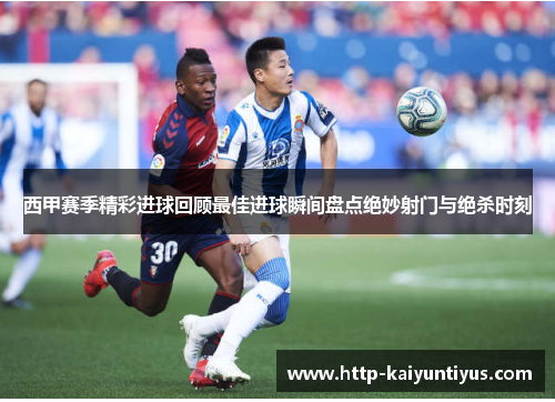 西甲赛季精彩进球回顾最佳进球瞬间盘点绝妙射门与绝杀时刻